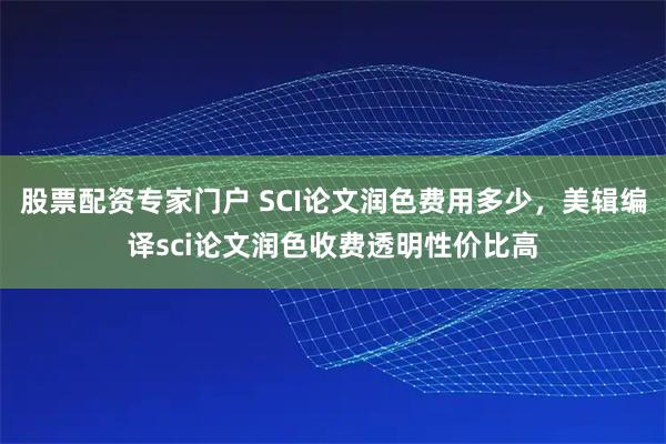 股票配资专家门户 SCI论文润色费用多少，美辑编译sci论文润色收费透明性价比高