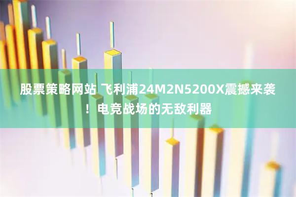 股票策略网站 飞利浦24M2N5200X震撼来袭！电竞战场的无敌利器