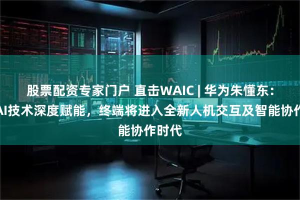 股票配资专家门户 直击WAIC | 华为朱懂东：伴随AI技术深度赋能，终端将进入全新人机交互及智能协作时代