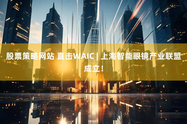 股票策略网站 直击WAIC | 上海智能眼镜产业联盟成立！