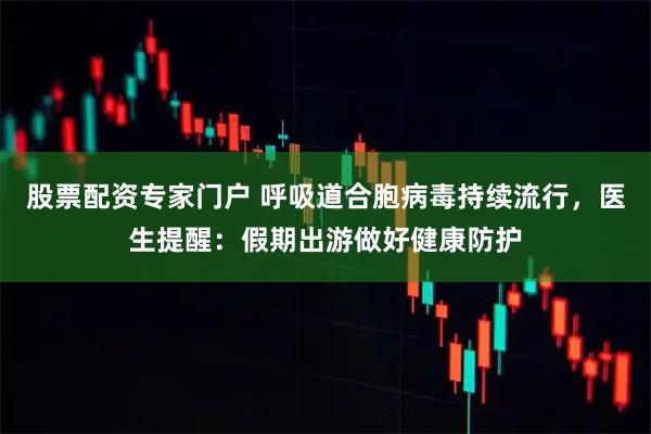 股票配资专家门户 呼吸道合胞病毒持续流行，医生提醒：假期出游做好健康防护