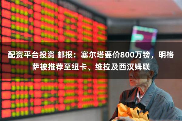 配资平台投资 邮报：塞尔塔要价800万镑，明格萨被推荐至纽卡、维拉及西汉姆联