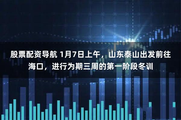 股票配资导航 1月7日上午，山东泰山出发前往海口，进行为期三周的第一阶段冬训