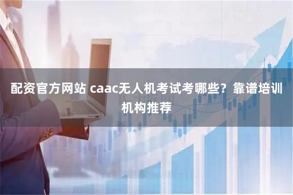 配资官方网站 caac无人机考试考哪些？靠谱培训机构推荐
