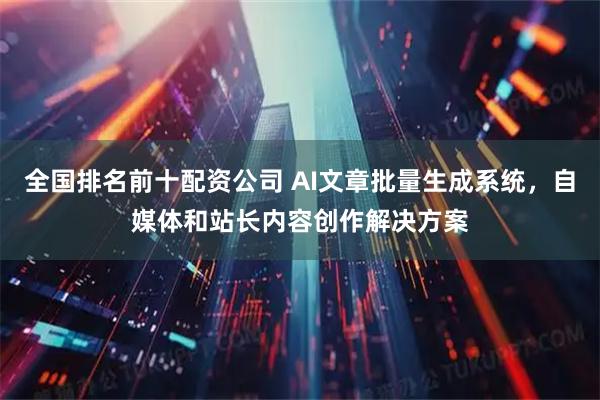 全国排名前十配资公司 AI文章批量生成系统，自媒体和站长内容创作解决方案