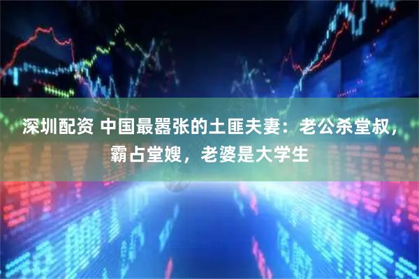 深圳配资 中国最嚣张的土匪夫妻：老公杀堂叔，霸占堂嫂，老婆是大学生