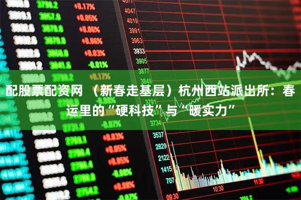 配股票配资网 （新春走基层）杭州西站派出所：春运里的“硬科技”与“暖实力”