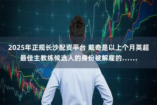 2025年正规长沙配资平台 戴奇是以上个月英超最佳主教练候选人的身份被解雇的……