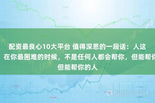 配资最良心10大平台 值得深思的一段话：人这一生，在你最困难的时候，不是任何人都会帮你，但能帮你的人