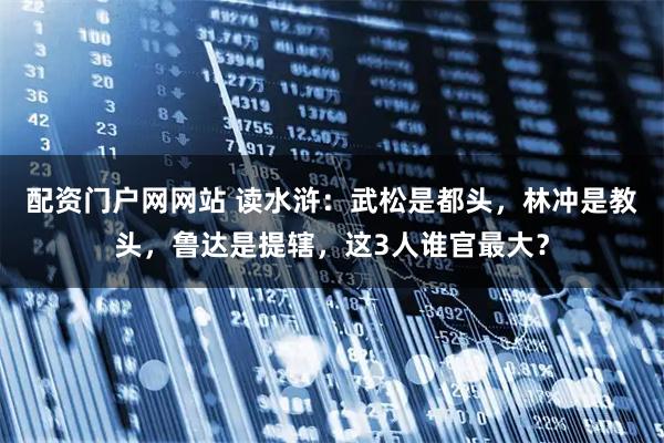 配资门户网网站 读水浒：武松是都头，林冲是教头，鲁达是提辖，这3人谁官最大？