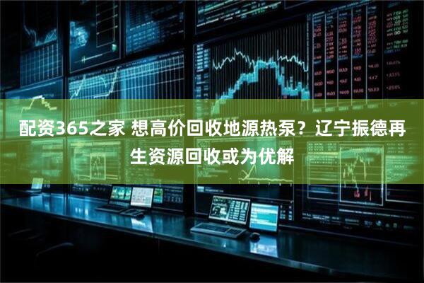 配资365之家 想高价回收地源热泵？辽宁振德再生资源回收或为优解