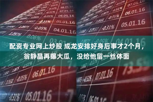 配资专业网上炒股 成龙安排好身后事才2个月，翁静晶再曝大瓜，没给他留一丝体面