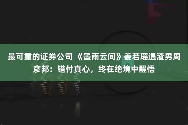 最可靠的证券公司 《墨雨云间》姜若瑶遇渣男周彦邦：错付真心，终在绝境中醒悟