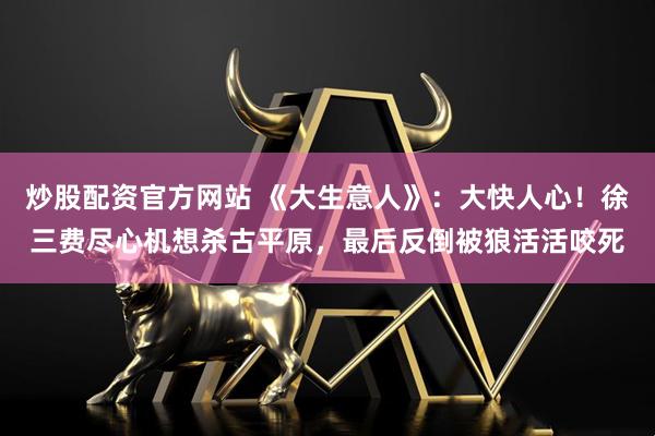 炒股配资官方网站 《大生意人》：大快人心！徐三费尽心机想杀古平原，最后反倒被狼活活咬死