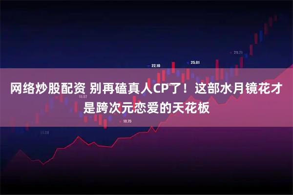 网络炒股配资 别再磕真人CP了！这部水月镜花才是跨次元恋爱的天花板