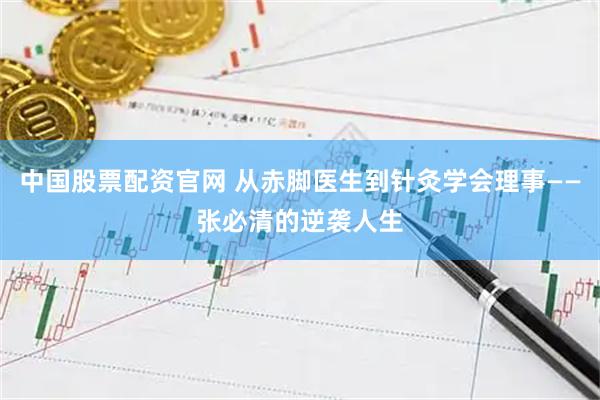 中国股票配资官网 从赤脚医生到针灸学会理事——张必清的逆袭人生