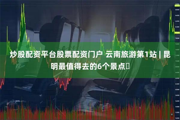 炒股配资平台股票配资门户 云南旅游第1站 | 昆明最值得去的6个景点️