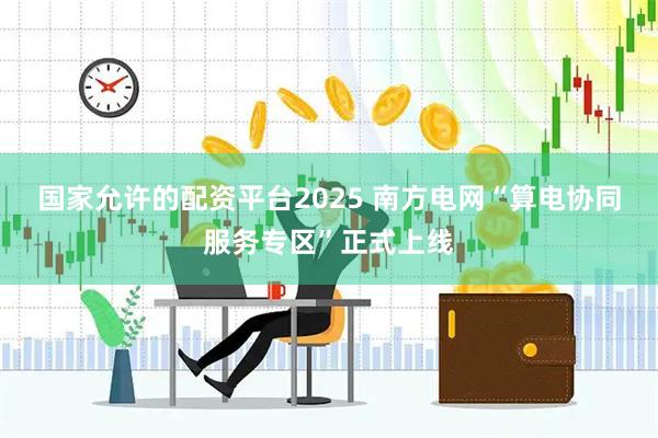 国家允许的配资平台2025 南方电网“算电协同服务专区”正式上线