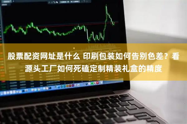 股票配资网址是什么 印刷包装如何告别色差？看源头工厂如何死磕定制精装礼盒的精度