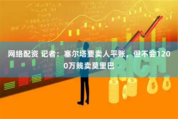 网络配资 记者：塞尔塔要卖人平账，但不会1200万贱卖莫里巴